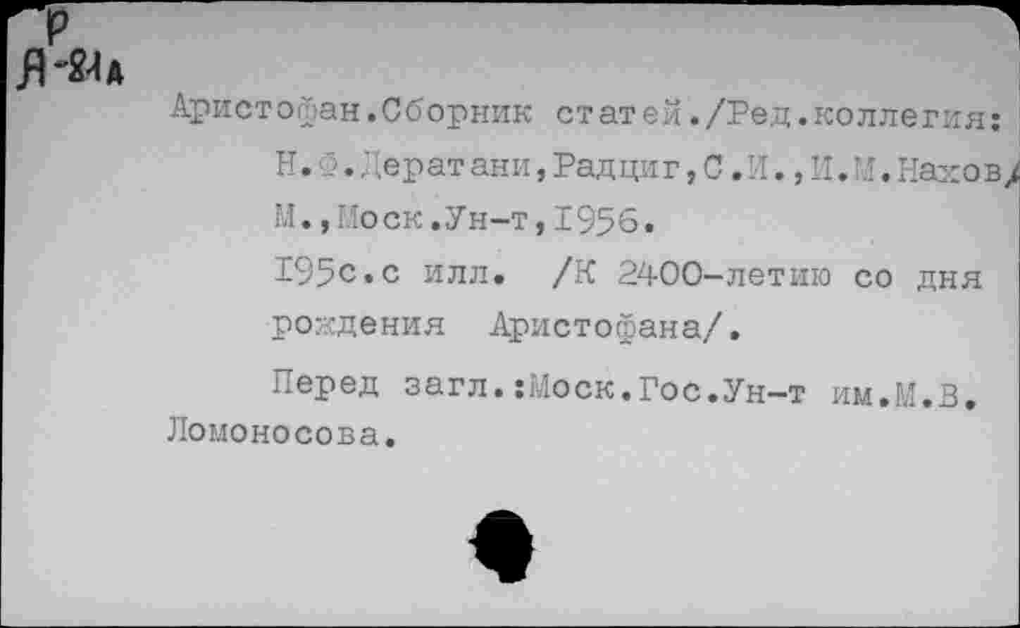 ﻿Я-Ш
Аристофан.Сборник статей./Ред.коллегия:
Н.Ф.Дерат ани,Рад циг, С. И.,И.И.Нах ов М., Ио ск. У н-т, 1956.
195с«с илл. /К 2400-летию со дня рождения Аристофана/.
Перед загл.:Моск.Гос.Ун-т им.М.В, Ломоносова.